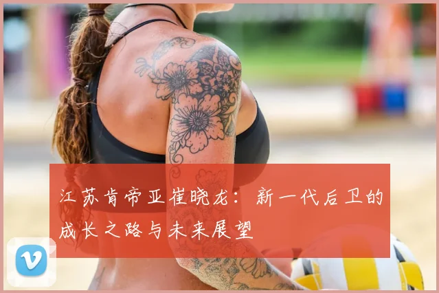 江苏肯帝亚崔晓龙：新一代后卫的成长之路与未来展望