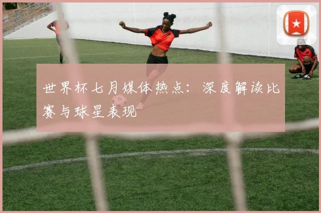 世界杯七月媒体热点:深度解读比赛与球星表现