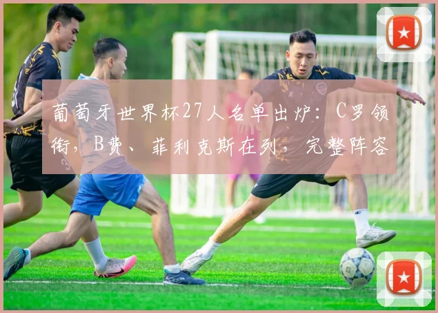 葡萄牙世界杯27人名单出炉:C罗领衔,B费、菲利克斯在列,完整阵容解析