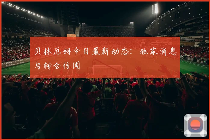 贝林厄姆今日最新动态:独家消息与转会传闻