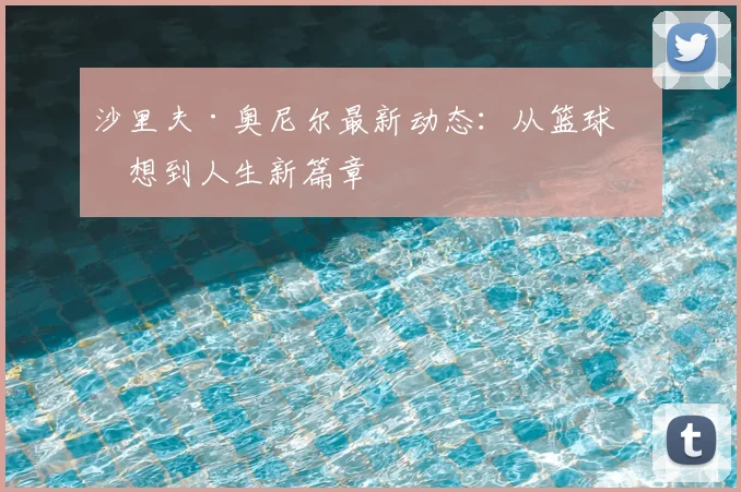 沙里夫·奥尼尔最新动态:从篮球梦想到人生新篇章