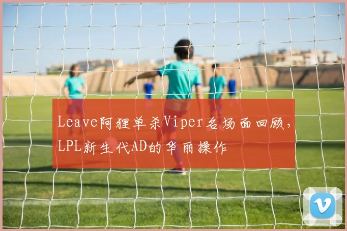 Leave阿狸单杀Viper名场面回顾，LPL新生代AD的华丽操作