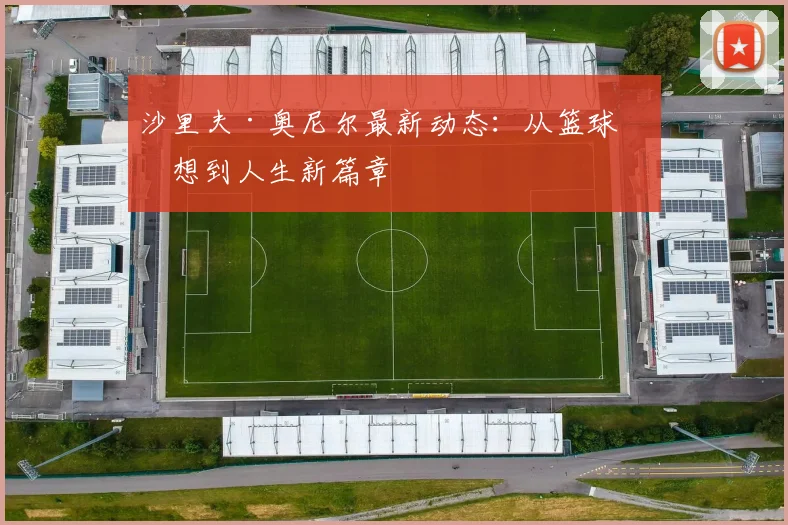 沙里夫·奥尼尔最新动态：从篮球梦想到人生新篇章