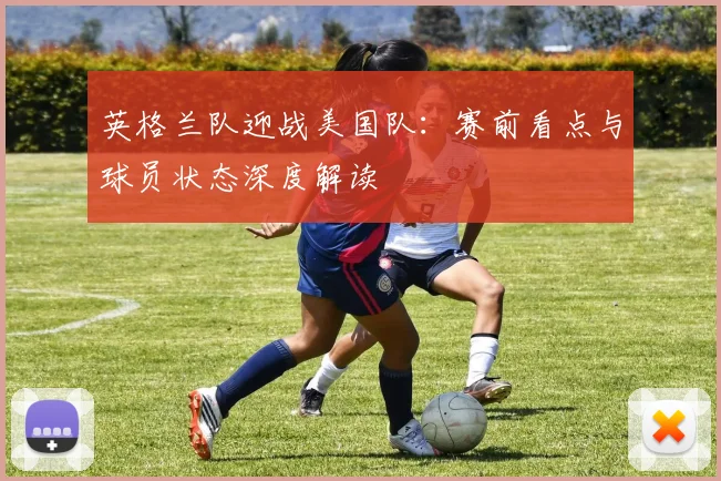 英格兰队迎战美国队:赛前看点与球员状态深度解读