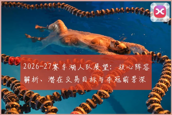 2026-27赛季湖人队展望:核心阵容解析、潜在交易目标与夺冠前景深度评估