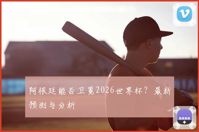 阿根廷能否卫冕2026世界杯？最新预测与分析