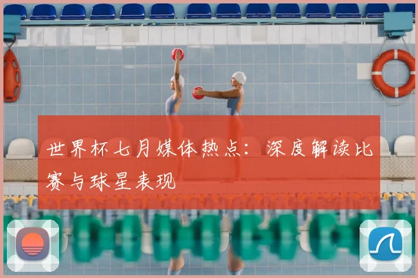 世界杯七月媒体热点:深度解读比赛与球星表现