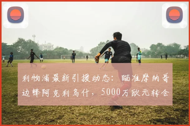 利物浦最新引援动态：瞄准摩纳哥边锋阿克利乌什，5000万欧元转会费成焦点