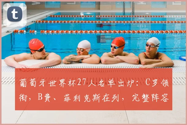 葡萄牙世界杯27人名单出炉:C罗领衔,B费、菲利克斯在列,完整阵容解析