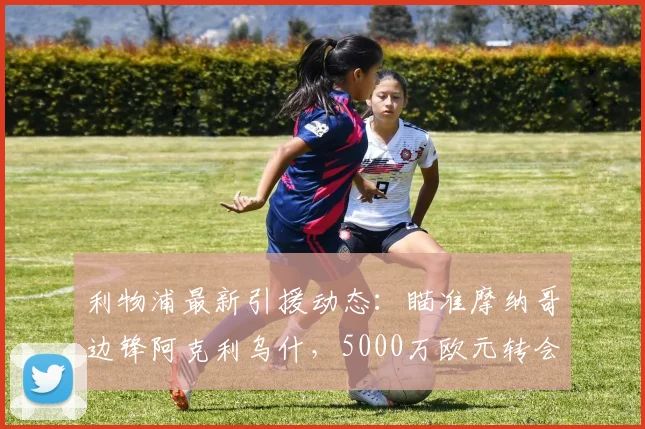 利物浦最新引援动态：瞄准摩纳哥边锋阿克利乌什，5000万欧元转会费成焦点