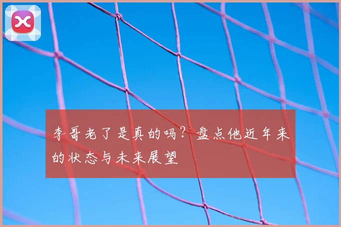 李哥老了是真的吗?盘点他近年来的状态与未来展望