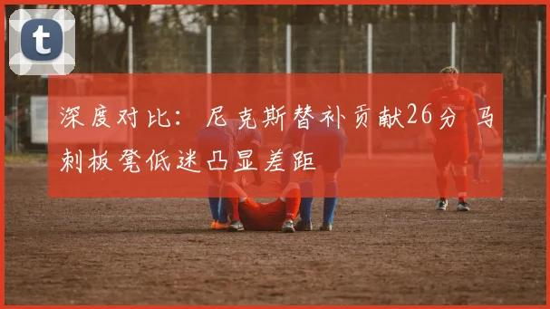 深度对比:尼克斯替补贡献26分 马刺板凳低迷凸显差距