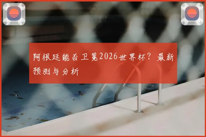 阿根廷能否卫冕2026世界杯?最新预测与分析