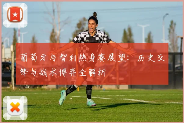 葡萄牙与智利热身赛展望：历史交锋与战术博弈全解析