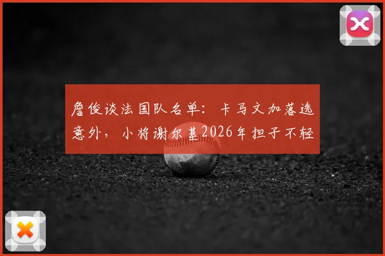 詹俊谈法国队名单：卡马文加落选意外，小将谢尔基2026年担子不轻，阵容解析
