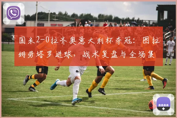 国米2-0拉齐奥意大利杯夺冠:图拉姆劳塔罗进球,战术复盘与全场集锦