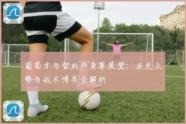 葡萄牙与智利热身赛展望:历史交锋与战术博弈全解析